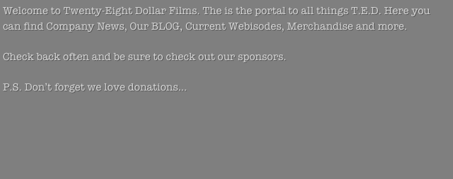 Welcome to Twenty-Eight Dollar Films. The is the portal to all things T.E.D. Here you can find Company News, Our BLOG, Current Webisodes, Merchandise and more. 

Check back often and be sure to check out our sponsors. 

P.S. Don’t forget we love donations...